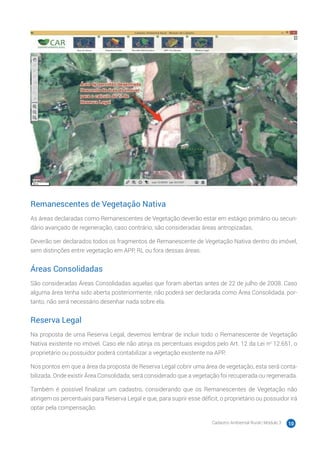 Cadastro Ambiental Rural | Módulo 3 10
Remanescentes de Vegetação Nativa
As áreas declaradas como Remanescentes de Vegetação deverão estar em estágio primário ou secun-
dário avançado de regeneração, caso contrário, são consideradas áreas antropizadas.
Deverão ser declarados todos os fragmentos de Remanescente de Vegetação Nativa dentro do imóvel,
sem distinções entre vegetação em APP, RL ou fora dessas áreas.
Áreas Consolidadas
São consideradas Áreas Consolidadas aquelas que foram abertas antes de 22 de julho de 2008. Caso
alguma área tenha sido aberta posteriormente, não poderá ser declarada como Área Consolidada, por-
tanto, não será necessário desenhar nada sobre ela.
Reserva Legal
Na proposta de uma Reserva Legal, devemos lembrar de incluir todo o Remanescente de Vegetação
Nativa existente no imóvel. Caso ele não atinja os percentuais exigidos pelo Art. 12 da Lei no
12.651, o
proprietário ou possuidor poderá contabilizar a vegetação existente na APP.
Nos pontos em que a área da proposta de Reserva Legal cobrir uma área de vegetação, esta será conta-
bilizada. Onde existir Área Consolidada, será considerado que a vegetação foi recuperada ou regenerada.
Também é possível finalizar um cadastro, considerando que os Remanescentes de Vegetação não
atingem os percentuais para Reserva Legal e que, para suprir esse déficit, o proprietário ou possuidor irá
optar pela compensação.
 