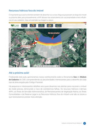 Cadastro Ambiental Rural | Módulo 3 11
Recursos hídricos fora do imóvel
É importante que você se lembre também de desenhar os cursos d’água que passam ao largo do imóvel
ou próximo dele, pois provavelmente a APP desses rios estará dentro de sua propriedade e terá influên-
cia em seu cadastro. Veja um exemplo na imagem a seguir.
Até a próxima aula!
Finalizando esta aula, aprimoramos nosso conhecimento sobre a ferramenta Geo do Módulo
de Cadastro do CAR, compreendendo as peculiaridades interessantes para o desenho de cada
tipo de área exigida pelo Código Florestal.
Há pequenos e interessantes detalhes aos quais devemos nos atentar para inscrever o imóvel
de modo preciso, diminuindo o risco de cometermos falhas. Os recursos hídricos e demais
APPs, as Áreas de Servidão Administrativa, de Remanescentes de Vegetação Nativa, as Áreas
Consolidadas e de Reserva Legal e os Recursos Hídricos fora do imóvel rural são os locais a
que necessitamos prestar mais atenção.
 