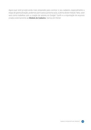 Cadastro Ambiental Rural | Módulo 3 12
Agora que você já está ainda mais preparado para concluir o seu cadastro, especialmente a
etapa de geolocalização, podemos partir para a próxima aula, a última deste módulo. Nela, você
verá como trabalhar com a criação de vetores no Google™ Earth e a importação de arquivos
criados externamente ao Módulo de Cadastro. Vamos em frente!
 