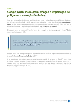 Cadastro Ambiental Rural | Módulo 3 13
Aula 2
Google Earth: visão geral, criação e importação de
polígonos e correção de dados
Você vem acompanhando, desde o módulo anterior, a forma e os detalhes do preenchimento das infor-
mações de geolocalização do imóvel rural. Para isso, utilizamos a ferramenta do próprio Módulo de Ca-
dastro do CAR. Porém, também é possível utilizar outros aplicativos, como o Google™ Earth, para criar o
mapa da propriedade e depois importá-lo para a aba Geo do Módulo de Cadastro.
É isso que vamos ver nesta aula! Trabalharemos com a criação de vetores no aplicativo Google™ Earth
e sua importação para o CAR.
Trabalhar com o Google™ Earth exige alguns conhecimentos avançados sobre ferramentas de ge-
oprocessamento. Se você tiver pouca familiaridade com esse aplicativo, utilize a ferramenta de
geolocalização do Módulo de Cadastro do CAR.
Siga em frente para ver o passo a passo de como desenhar e exportar um polígono e como importar o
arquivo final para o Módulo de Cadastro do CAR.
A partir de agora, você vai ver como se trabalha com a geração de um vetor no Google™ Earth. Para
conseguir trabalhar com ele posteriormente, você deverá instalar este aplicativo em seu computador.
Siga em frente para ver como desenhar e exportar um polígono e, em seguida, como importá-lo para a
ferramenta de geolocalização do CAR.
 