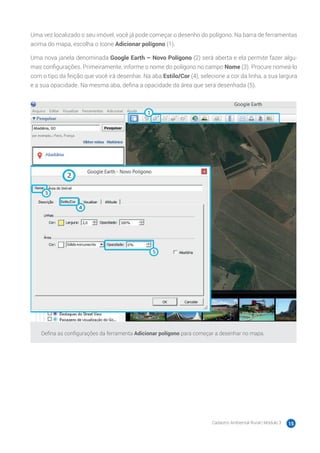 Cadastro Ambiental Rural | Módulo 3 15
Uma vez localizado o seu imóvel, você já pode começar o desenho do polígono. Na barra de ferramentas
acima do mapa, escolha o ícone Adicionar polígono (1).
Uma nova janela denominada Google Earth – Novo Polígono (2) será aberta e ela permite fazer algu-
mas configurações. Primeiramente, informe o nome do polígono no campo Nome (3). Procure nomeá-lo
com o tipo da feição que você irá desenhar. Na aba Estilo/Cor (4), selecione a cor da linha, a sua largura
e a sua opacidade. Na mesma aba, defina a opacidade da área que será desenhada (5).
Defina as configurações da ferramenta Adicionar polígono para começar a desenhar no mapa.
 