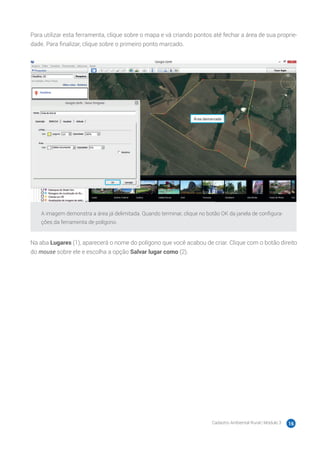 Cadastro Ambiental Rural | Módulo 3 16
Para utilizar esta ferramenta, clique sobre o mapa e vá criando pontos até fechar a área de sua proprie-
dade. Para finalizar, clique sobre o primeiro ponto marcado.
A imagem demonstra a área já delimitada. Quando terminar, clique no botão OK da janela de configura-
ções da ferramenta de polígono.
Na aba Lugares (1), aparecerá o nome do polígono que você acabou de criar. Clique com o botão direito
do mouse sobre ele e escolha a opção Salvar lugar como (2).
 
