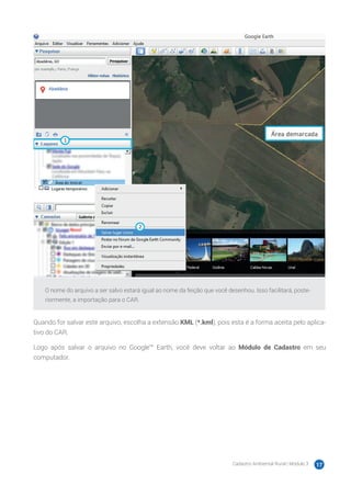 Cadastro Ambiental Rural | Módulo 3 17
O nome do arquivo a ser salvo estará igual ao nome da feição que você desenhou. Isso facilitará, poste-
riormente, a importação para o CAR.
Quando for salvar este arquivo, escolha a extensão KML (*.kml), pois esta é a forma aceita pelo aplica-
tivo do CAR.
Logo após salvar o arquivo no Google™ Earth, você deve voltar ao Módulo de Cadastro em seu
computador.
 