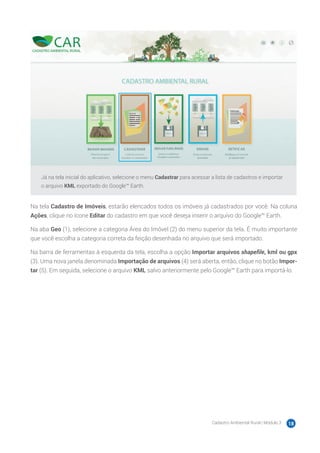 Cadastro Ambiental Rural | Módulo 3 18
Já na tela inicial do aplicativo, selecione o menu Cadastrar para acessar a lista de cadastros e importar
o arquivo KML exportado do Google™ Earth.
Na tela Cadastro de Imóveis, estarão elencados todos os imóveis já cadastrados por você. Na coluna
Ações, clique no ícone Editar do cadastro em que você deseja inserir o arquivo do Google™ Earth.
Na aba Geo (1), selecione a categoria Área do Imóvel (2) do menu superior da tela. É muito importante
que você escolha a categoria correta da feição desenhada no arquivo que será importado.
Na barra de ferramentas à esquerda da tela, escolha a opção Importar arquivos shapefile, kml ou gpx
(3). Uma nova janela denominada Importação de arquivos (4) será aberta, então, clique no botão Impor-
tar (5). Em seguida, selecione o arquivo KML salvo anteriormente pelo Google™ Earth para importá-lo.
 