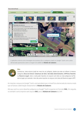 Cadastro Ambiental Rural | Módulo 3 19
O aplicativo retorna uma mensagem de sucesso (6) e o polígono criado no Google™ Earth com a área
demarcada aparecendo sobre a imagem de satélite do Módulo de Cadastro.
Dica
Lembre-se: cada arquivo pode ter mais de um polígono, desde que eles se reﬁram à mesma
categoria (Área do Imóvel, Cobertura do Solo, Servidão Administrativa, APP/Uso Restrito
ou Reserva Legal). Isto é, você pode importar um arquivo com dois ou mais polígonos de Re-
serva Legal, por exemplo, mas não pode importar um arquivo com área de Reserva Legal e APP.
Ao importar o arquivo do Google™ Earth, você perceberá que o imóvel ficou demarcado do mesmo modo
que se fizesse a delimitação diretamente no Módulo de Cadastro.
Até aqui você viu como desenhar polígonos no Google™ Earth e exportar em formato KML. Em seguida,
viu também como importar este arquivo KML para o Módulo de Cadastro do CAR.
 