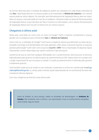 Cadastro Ambiental Rural | Módulo 3 21
As formas descritas para a inserção de polígonos podem ser utilizadas em cada feição solicitada na
aba Geo. Cada feição deve ter um arquivo próprio a ser importado no Módulo de Cadastro e um mesmo
arquivo pode ter vários objetos. Por exemplo: para Remanescente de Vegetação Nativa, deve ser impor-
tado um arquivo, mas este pode ter mais de um polígono, indicando todas as áreas de Remanescentes
de Vegetação Nativa. O que não deve ser feito é misturar as informações, como colocar Remanescente
de Vegetação Nativa com rios até 10 metros em um mesmo arquivo.
Chegamos à última aula!
Nesta aula, você pôde ver como criar um vetor no Google™ Earth e importar corretamente o arquivo
gerado com os polígonos para a ferramenta Geo do Módulo de Cadastro.
Como você viu, a utilização do Google™ Earth para a criação de vetores que delimitam as áreas da pro-
priedade rural exige uma familiaridade com esse aplicativo. Além disso, é possível importar os arquivos
gerados pelo Google™ Earth, bem como arquivos shapefile e GPX. Para a importação, há algumas regras
importantes a serem observadas que variam conforme o tipo de arquivo.
Lembre-se de que se você tiver qualquer dificuldade com o preenchimento, deve procurar os técnicos
especializados pelo governo na rede de apoio de preenchimento ao CAR. Basta entrar em contato com
o órgão responsável do seu município ou estado. O auxílio ao preenchimento é oferecido pelo governo
e totalmente gratuito.
Você também pode procurar auxílio no seu sindicato, cooperativa ou entrar em contato pelo e-mail ou-
vidoria@florestal.gov.br ou, ainda, pode contratar ajuda especializada de um profissional da área rela-
cionada às Ciências Agrárias.
Com isso, chegamos ao final da nossa última aula!
Antes de finalizar os seus estudos, realize as atividades de aprendizagem no Ambiente de
Estudos. Elas auxiliarão você a verificar o seu aprendizado e fixar os conhecimentos estudados
neste módulo. Siga em frente!
 
