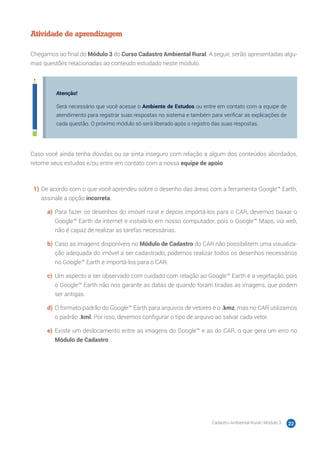 Cadastro Ambiental Rural | Módulo 3 22
Atividade de aprendizagem
Chegamos ao final do Módulo 3 do Curso Cadastro Ambiental Rural. A seguir, serão apresentadas algu-
mas questões relacionadas ao conteúdo estudado neste módulo.
Atenção!
Será necessário que você acesse o Ambiente de Estudos ou entre em contato com a equipe de
atendimento para registrar suas respostas no sistema e também para verificar as explicações de
cada questão. O próximo módulo só será liberado após o registro das suas respostas.
Caso você ainda tenha dúvidas ou se sinta inseguro com relação a algum dos conteúdos abordados,
retome seus estudos e/ou entre em contato com a nossa equipe de apoio.
1)	De acordo com o que você aprendeu sobre o desenho das áreas com a ferramenta Google™ Earth,
assinale a opção incorreta.
a)	 Para fazer os desenhos do imóvel rural e depois importá-los para o CAR, devemos baixar o
Google™ Earth da internet e instalá-lo em nosso computador, pois o Google™ Maps, via web,
não é capaz de realizar as tarefas necessárias.
b)	Caso as imagens disponíveis no Módulo de Cadastro do CAR não possibilitem uma visualiza-
ção adequada do imóvel a ser cadastrado, podemos realizar todos os desenhos necessários
no Google™ Earth e importá-los para o CAR.
c)	 Um aspecto a ser observado com cuidado com relação ao Google™ Earth é a vegetação, pois
o Google™ Earth não nos garante as datas de quando foram tiradas as imagens, que podem
ser antigas.
d)	O formato-padrão do Google™ Earth para arquivos de vetores é o .kmz, mas no CAR utilizamos
o padrão .kml. Por isso, devemos configurar o tipo de arquivo ao salvar cada vetor.
e)	 Existe um deslocamento entre as imagens do Google™ e as do CAR, o que gera um erro no
Módulo de Cadastro.
 