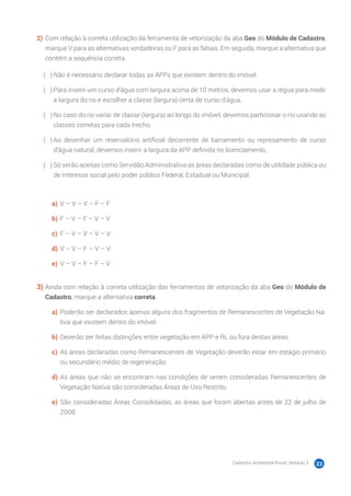 Cadastro Ambiental Rural | Módulo 3 23
2)	Com relação à correta utilização da ferramenta de vetorização da aba Geo do Módulo de Cadastro,
marque V para as alternativas verdadeiras ou F para as falsas. Em seguida, marque a alternativa que
contém a sequência correta.
( 　 )	Não é necessário declarar todas as APPs que existem dentro do imóvel.
( 　 )	Para inserir um curso d’água com largura acima de 10 metros, devemos usar a régua para medir
a largura do rio e escolher a classe (largura) certa de curso d’água.
( 　 )	No caso do rio variar de classe (largura) ao longo do imóvel, devemos particionar o rio usando as
classes corretas para cada trecho.
( 　 )	Ao desenhar um reservatório artificial decorrente de barramento ou represamento de curso
d’água natural, devemos inserir a largura da APP definida no licenciamento.
( 　 )	Só serão aceitas como Servidão Administrativa as áreas declaradas como de utilidade pública ou
de interesse social pelo poder público Federal, Estadual ou Municipal.
a)	 V – V – V – F – F
b)	F – V – F – V – V
c)	 F – V – V – V – V
d)	V – V – F – V – V
e)	 V – V – F – F – V
3)	Ainda com relação à correta utilização das ferramentas de vetorização da aba Geo do Módulo de
Cadastro, marque a alternativa correta.
a)	 Poderão ser declarados apenas alguns dos fragmentos de Remanescentes de Vegetação Na-
tiva que existem dentro do imóvel.
b)	Deverão ser feitas distinções entre vegetação em APP e RL ou fora destas áreas.
c)	 As áreas declaradas como Remanescentes de Vegetação deverão estar em estágio primário
ou secundário médio de regeneração.
d)	As áreas que não se encontram nas condições de serem consideradas Remanescentes de
Vegetação Nativa são consideradas Áreas de Uso Restrito.
e)	 São consideradas Áreas Consolidadas, as áreas que foram abertas antes de 22 de julho de
2008.
 