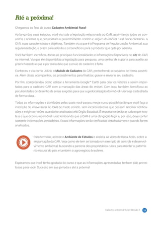 Cadastro Ambiental Rural | Módulo 3 25
Até a próxima!
Chegamos ao final do curso Cadastro Ambiental Rural!
Ao longo dos seus estudos, você viu toda a legislação relacionada ao CAR, assimilando todos os con-
ceitos e normas que possibilitam o preenchimento correto e seguro do imóvel rural. Você conheceu o
CAR, suas características e objetivos. Também viu o que é o Programa de Regularização Ambiental, sua
regulamentação, o prazo para adesão e os benefícios para o produtor que opta por aderi-lo.
Você também identificou todas as principais funcionalidades e informações disponíveis no site do CAR
na internet. Viu que ele disponibiliza a legislação para pesquisa, uma central de suporte para auxílio ao
preenchimento e que é por meio dele que o envio do cadastro é feito.
Conheceu e viu como utilizar o Módulo de Cadastro do CAR, preenchendo o cadastro de forma asserti-
va. Além disso, acompanhou os procedimentos para finalizar, gravar e enviar o seu cadastro.
Por fim, compreendeu como utilizar a ferramenta Google™ Earth para criar os vetores a serem impor-
tados para o cadastro CAR com a marcação das áreas do imóvel. Com isso, também identificou as
peculiaridades de desenho de áreas exigidas para que a geolocalização do imóvel rural seja cadastrada
de forma clara.
Todas as informações e atividades pelas quais você passou neste curso possibilitarão que você faça a
inscrição do imóvel rural no CAR de modo correto, sem inconsistências que possam retornar notifica-
ções e exigir correções quando for analisado pelo Órgão Estadual. É importante declarar tudo o que exis-
te e o que ocorreu no imóvel rural, lembrando que o CAR é uma obrigação legal e, por isso, deve conter
somente informações verdadeiras. Essas informações serão verificadas detalhadamente quando forem
analisadas.
Para terminar, acesse o Ambiente de Estudos e assista ao vídeo de Kátia Abreu sobre a
implantação do CAR. Veja como ele tem se tornado um exemplo de controle e desenvol-
vimento ambiental, buscando a parceria dos proprietários rurais para manter o patrimô-
nio natural do país e também o agronegócio brasileiro.
Esperamos que você tenha gostado do curso e que as informações apresentadas tenham sido provei-
tosas para você. Sucesso em sua jornada e até a próxima!
 