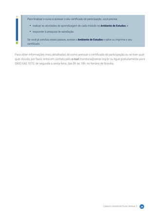 Cadastro Ambiental Rural | Módulo 3 26
Para finalizar o curso e acessar o seu certificado de participação, você precisa:
•	 realizar as atividades de aprendizagem de cada módulo no Ambiente de Estudos; e
•	 responder à pesquisa de satisfação.
Se você já concluiu esses passos, acesse o Ambiente de Estudos e salve ou imprima o seu
certificado.
Para obter informações mais detalhadas de como acessar o certificado de participação ou se tiver qual-
quer dúvida, por favor, entre em contato pelo e-mail monitoria@senar.org.br ou ligue gratuitamente para
0800 642 7070, de segunda a sexta-feira, das 8h às 18h, no horário de Brasília.
 