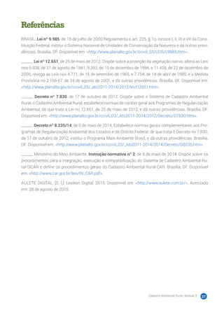 Cadastro Ambiental Rural | Módulo 3 27
Referências
BRASIL. Lei nº 9.985, de 18 de julho de 2000.Regulamenta o art. 225, § 1o, incisos I, II, III e VII da Cons-
tituição Federal, institui o Sistema Nacional de Unidades de Conservação da Natureza e dá outras provi-
dências. Brasília, DF. Disponível em: <http://www.planalto.gov.br/ccivil_03/LEIS/L9985.htm>.
______. Lei nº 12.651, de 25 de maio de 2012. Dispõe sobre a proteção da vegetação nativa; altera as Leis
nos 6.938, de 31 de agosto de 1981, 9.393, de 19 de dezembro de 1996, e 11.428, de 22 de dezembro de
2006; revoga as Leis nos 4.771, de 15 de setembro de 1965, e 7.754, de 14 de abril de 1989, e a Medida
Provisória no 2.166-67, de 24 de agosto de 2001; e dá outras providências. Brasília, DF. Disponível em:
<http://www.planalto.gov.br/ccivil_03/_ato2011-2014/2012/lei/l12651.htm>.
______. Decreto nº 7.830, de 17 de outubro de 2012. Dispõe sobre o Sistema de Cadastro Ambiental
Rural, o Cadastro Ambiental Rural, estabelece normas de caráter geral aos Programas de Regularização
Ambiental, de que trata a Lei no 12.651, de 25 de maio de 2012, e dá outras providências. Brasília, DF.
Disponível em: <http://www.planalto.gov.br/ccivil_03/_Ato2011-2014/2012/Decreto/D7830.htm>.
______. Decreto nº 8.235/14, de 5 de maio de 2014. Estabelece normas gerais complementares aos Pro-
gramas de Regularização Ambiental dos Estados e do Distrito Federal, de que trata o Decreto no 7.830,
de 17 de outubro de 2012, institui o Programa Mais Ambiente Brasil, e dá outras providências. Brasília,
DF. Disponível em: <http://www.planalto.gov.br/ccivil_03/_Ato2011-2014/2014/Decreto/D8235.htm>.
______. Ministério do Meio Ambiente. Instrução normativa nº 2, de 6 de maio de 2014. Dispõe sobre os
procedimentos para a integração, execução e compatibilização do Sistema de Cadastro Ambiental Ru-
ral-SICAR e define os procedimentos gerais do Cadastro Ambiental Rural-CAR. Brasília, DF. Disponível
em: <http://www.car.gov.br/leis/IN_CAR.pdf>.
AULETE DIGITAL. [S. l.]: Lexikon Digital, 2015. Disponível em: <http://www.aulete.com.br/>. Acessado
em: 28 de agosto de 2015.
 