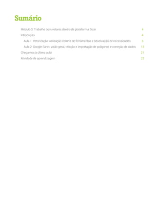 Módulo 3: Trabalho com vetores dentro da plataforma Sicar
Introdução
Aula 1: Vetorização: utilização correta de ferramentas e observação de necessidades
Aula 2: Google Earth: visão geral, criação e importação de polígonos e correção de dados
Chegamos à última aula!
Atividade de aprendizagem
4
4
6
13
21
22
Sumário
 