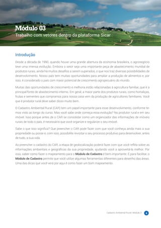 Cadastro Ambiental Rural | Módulo 3 4
Introdução
Desde a década de 1990, quando houve uma grande abertura da economia brasileira, o agronegócio
teve uma imensa evolução. Embora o setor seja uma importante peça de abastecimento mundial de
produtos rurais, ainda há muitos desafios a serem superados, o que nos traz diversas possibilidades de
desenvolvimento. Nosso país tem muitas oportunidades para ampliar a produção de alimentos e, por
isso, é considerado o país com maior potencial de crescimento agropecuário do mundo.
Muitas das oportunidades de crescimento e melhoria estão relacionadas à agricultura familiar, que é a
principal fonte de abastecimento interno. Em geral, a maior parte dos produtos rurais, como hortaliças,
frutas e sementes que compramos para nossa casa vem da produção de agricultores familiares. Você
que é produtor rural deve saber disso muito bem.
O Cadastro Ambiental Rural (CAR) tem um papel importante para esse desenvolvimento, conforme te-
mos visto ao longo do curso. Mas você sabe onde começa essa evolução? No produtor rural e em seu
imóvel. Isso porque antes de o CAR se consolidar como um organizador das informações de imóveis
rurais de todo o país, é necessário que você organize e regularize o seu imóvel.
Sabe o que isso significa? Que preencher o CAR pode fazer com que você conheça ainda mais a sua
propriedade ou posse e, com isso, possibilite revisitar o seu processo produtivo para desenvolver, antes
de tudo, a sua vida.
Ao preencher o cadastro do CAR, a etapa de geolocalização poderá fazer com que você reflita sobre as
informações ambientais e geográficas da sua propriedade, ajudando você a aproveitá-la melhor. Por
isso, saber como fazer o mapeamento para o Módulo de Cadastro é bem importante. E para facilitar, o
Módulo de Cadastro permite que você utilize algumas ferramentas diferentes para desenho das áreas.
Uma das dicas que você verá por aqui é como fazer um bom mapeamento.
Módulo 03
Trabalho com vetores dentro da plataforma Sicar
 