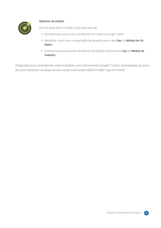 Cadastro Ambiental Rural | Módulo 3 5
Objetivos do módulo
Ao final deste último módulo, você será capaz de:
•	 Compreender como se faz um desenho em vetor no Google™ Earth.
•	 Identificar como fazer a importação do desenho para a aba Geo do Módulo de Ca-
dastro.
•	 Conhecer as peculiaridades de desenho de feições na ferramenta Geo do Módulo de
Cadastro.
Preparado para compreender como trabalhar com a ferramenta Google™ Earth e acompanhar as dicas
de como desenhar as áreas do seu imóvel rural ainda melhor? Então, siga em frente!
 