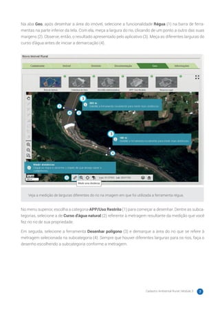 Cadastro Ambiental Rural | Módulo 3 7
Na aba Geo, após desenhar a área do imóvel, selecione a funcionalidade Régua (1) na barra de ferra-
mentas na parte inferior da tela. Com ela, meça a largura do rio, clicando de um ponto a outro das suas
margens (2). Observe, então, o resultado apresentado pelo aplicativo (3). Meça as diferentes larguras do
curso d’água antes de iniciar a demarcação (4).
Veja a medição de larguras diferentes do rio na imagem em que foi utilizada a ferramenta régua.
No menu superior, escolha a categoria APP/Uso Restrito (1) para começar a desenhar. Dentre as subca-
tegorias, selecione a de Curso d’água natural (2) referente à metragem resultante da medição que você
fez no rio de sua propriedade.
Em seguida, selecione a ferramenta Desenhar polígono (3) e demarque a área do rio que se refere à
metragem selecionada na subcategoria (4). Sempre que houver diferentes larguras para os rios, faça o
desenho escolhendo a subcategoria conforme a metragem.
 