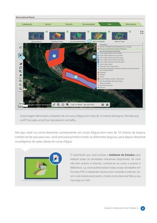 Cadastro Ambiental Rural | Módulo 3 8
Esta imagem demonstra o desenho de um curso d’água com mais de 10 metros de largura. Perceba que
a APP de cada um já fica marcada em vermelho.
Até aqui você viu como desenhar corretamente um curso d’água com mais de 10 metros de largura.
Lembre-se de que para isso, você precisará primeiro medir as diferentes larguras, para depois desenhar
os polígonos de cada classe de curso d’água.
É importante que você acesse o Ambiente de Estudos para
realizar todas as atividades interativas disponíveis. Se você
não tem acesso à internet, conecte-se ao curso e acesse a
Biblioteca. Lá, você poderá baixar todas essas atividades em
formato PDF e realizá-las mesmo sem conexão à internet. As-
sim você estará praticando o modo como deve ser feita a sua
inscrição no CAR.
 