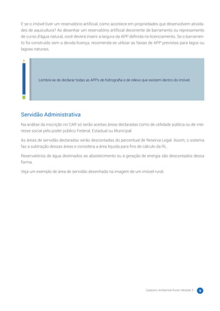 Cadastro Ambiental Rural | Módulo 3 9
E se o imóvel tiver um reservatório artificial, como acontece em propriedades que desenvolvem ativida-
des de aquicultura? Ao desenhar um reservatório artificial decorrente de barramento ou represamento
de curso d’água natural, você deverá inserir a largura da APP definida no licenciamento. Se o barramen-
to foi construído sem a devida licença, recomenda-se utilizar as faixas de APP previstas para lagos ou
lagoas naturais.
Lembre-se de declarar todas as APPs de hidrografia e de relevo que existem dentro do imóvel.
Servidão Administrativa
Na análise da inscrição no CAR só serão aceitas áreas declaradas como de utilidade pública ou de inte-
resse social pelo poder público Federal, Estadual ou Municipal.
As áreas de servidão declaradas serão descontadas do percentual de Reserva Legal. Assim, o sistema
faz a subtração dessas áreas e considera a área líquida para fins de cálculo da RL.
Reservatórios de água destinados ao abastecimento ou à geração de energia são descontados dessa
forma.
Veja um exemplo de área de servidão desenhada na imagem de um imóvel rural.
 