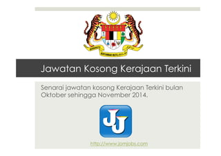 Jawatan Kosong Kerajaan Terkini 
Senarai jawatan kosong Kerajaan Terkini bulan 
Oktober sehingga November 2014. 
http://www.jomjobs.com 
 