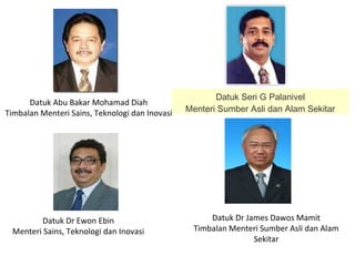 Datuk Dr Ewon Ebin
Menteri Sains, Teknologi dan Inovasi
Datuk Abu Bakar Mohamad Diah
Timbalan Menteri Sains, Teknologi dan Inovasi
Datuk Seri G Palanivel
Menteri Sumber Asli dan Alam Sekitar
Datuk Dr James Dawos Mamit
Timbalan Menteri Sumber Asli dan Alam
Sekitar
 