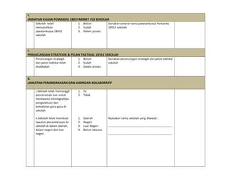 4.	
  
JAWATAN	
  KUASA	
  PEMANDU	
  1BESTARINET	
  VLE	
  SEKOLAH	
  
	
   Sekolah	
  	
  telah	
  
menubuhkan	
  
jawatankuasa	
  1BVLE	
  
sekolah	
  
	
  
	
  
	
  
1. Belum	
  
2. Sudah	
  
3. Dalam	
  proses	
  
Sertakan	
  senarai	
  nama	
  jawatankuasa	
  Pemandu	
  
1BVLE	
  sekolah	
  
	
  
5.	
  
PERANCANGAN	
  STRATEGIK	
  &	
  PELAN	
  TAKTIKAL	
  1BVLE	
  SEKOLAH	
  
	
   Perancangan	
  strategik	
  
dan	
  pelan	
  taktikal	
  telah	
  
disediakan	
  
1. Belum	
  
2. Sudah	
  
3. Dalam	
  proses	
  
Sertakan	
  perancangan	
  strategik	
  dan	
  pelan	
  taktikal	
  
sekolah	
  
	
  
	
  
	
  
	
  
6.	
  
LAWATAN	
  PENANDARASAN	
  DAN	
  JARINGAN	
  KOLABORATIF	
  
	
  
	
   i.Sekolah	
  telah	
  memanggil	
  
penceramah	
  luar	
  untuk	
  
membantu	
  meningkatkan	
  
pengetahuan	
  dan	
  
kemahiran	
  guru-­‐guru	
  di	
  
sekolah	
  
	
  
ii.Sekolah	
  telah	
  membuat	
  
lawatan	
  penandarasan	
  ke	
  
sekolah	
  di	
  dalam	
  daerah,	
  
dalam	
  negeri	
  dan	
  luar	
  
negeri	
  	
  
	
  
	
  
	
  
	
  
	
  
	
  
	
  
	
  
1. Ya	
  
2. Tidak	
  
	
  
	
  
	
  
	
  
	
  
1. Daerah	
  
2. Negeri	
  
3. Luar	
  Negeri	
  
4. Belum	
  laksana	
  
	
  
	
  
	
  
	
  
	
  
	
  
	
  
	
  
	
  
	
  
Nyatakan	
  nama	
  sekolah	
  yang	
  dilawati	
  :	
  
	
  
…………………………………………………………………………….	
  
	
  
…………………………………………………………………………….	
  
	
  
 