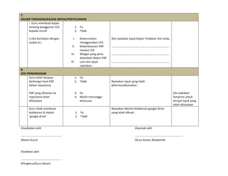 7.	
  
KAJIAN	
  TINDAKAN/KAJIAN	
  IMPAK/PENYELIDIKAN	
  
	
   i.	
  Guru	
  membuat	
  kajian	
  
tentang	
  penggunan	
  VLE	
  
kepada	
  murid	
  	
  
	
  
ii.Jika	
  berkaitan	
  dengan	
  
soalan	
  6.i.	
  
	
  
1. Ya	
  
2. Tidak	
  
	
  
I. Keseronokan	
  
menggunakan	
  VLE	
  
II. Keberkesanan	
  PdP	
  
melalui	
  VLE	
  
III. Widget	
  yang	
  perlu	
  
ditambah	
  dalam	
  PdP	
  
IV. Lain-­‐lain	
  tajuk	
  
nyatakan	
  :	
  
	
  
	
  
	
  
	
  
Sila	
  nyatakan	
  tajuk	
  Kajian	
  Tindakan	
  VLE	
  anda;	
  
	
  
…………………………………………………………………….	
  
	
  
…………………………………………………………………….	
  
	
  
……………………………………………………………………..	
  
	
  
8.	
  
SESI	
  PERKONGSIAN	
  
	
   Guru	
  telah	
  berjaya	
  
berkongsi	
  hasil	
  PdP	
  
dalam	
  repository	
  
	
  
PdP	
  yang	
  dihantar	
  ke	
  
repository	
  telah	
  
diluluskan	
  
1. Ya	
  
2. Tidak	
  
	
  
	
  
3. Ya	
  
4. Masih	
  menunggu	
  
kelulusan	
  
	
  
	
  
Nyatakan	
  tajuk	
  yang	
  telah	
  
diterima/diluluskan	
  :	
  
	
  
	
  
	
  
	
  
	
  
	
  
Sila	
  sediakan	
  
lampiran	
  untuk	
  
dirujuk	
  tajuk	
  yang	
  
telah	
  diluluskan	
  
	
  
	
  
Guru	
  telah	
  membuat	
  
kolaborasi	
  di	
  dalam	
  
‘google	
  drive’	
  
	
  
1. Ya	
  
2. Tidak	
  
Nyatakan	
  Aktiviti	
  Kolaborasi	
  google	
  drive	
  
yang	
  telah	
  dibuat	
  :	
  
	
  
	
  
	
  
	
  
Disediakan	
  oleh	
  	
   	
   	
   	
   	
   	
   	
   	
   	
   Disemak	
  oleh	
  
...................................................	
  	
   	
   	
   	
   	
   	
   	
   ............................................................	
  
(Nama	
  Guru)	
   	
   	
   	
   	
   	
   	
   	
   	
   	
   (Guru	
  Kanan	
  Akademik)	
  
	
  
Disahkan	
  oleh	
  
……………………………………………….	
  
(Pengetua/Guru	
  Besar)	
  
 