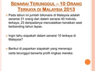 SENARAI TERUNGGUL – 10 ORANG
TERKAYA DI MALAYSIA 2013
 Pada tahun ini jumlah bilionaire di Malaysia adalah
seramai 31 orang dan dalam senarai 40 individu
terkaya, 23 daripadanya mencatatkan kenaikan aset
berbanding tahun lepas.
 Ingin tahu siapakah dalam senarai 10 terkaya di
Malaysia?
 Berikut di paparkan siapakah yang menerajui
carta terunggul berserta profil ringkas mereka
 