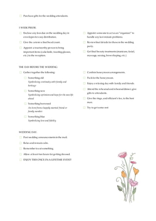 ☐ Purchase gifts for the wedding attendants.
1 WEEK PRIOR:
☐ Enclose any fees due on the wedding day in
envelopes for easy distribution.
☐ Give the caterer a finalheadcount.
☐ Appoint a trustworthy person to bring
important items (cake knife, toasting glasses,
etc.) to the reception.
☐ Appoint someone to act as an “organizer” to
handle any last-minute problems.
☐ Reviewfinal details for those in the wedding
party.
☐ Get final beauty treatments (manicure, facial,
massage, waxing, browshaping, etc.)
THE DAY BEFORE THE WEDDING:
☐ Gather together the following:
☐ Something old
Symbolizing continuity with family and
heritage
☐ Something new
Symbolizing optimismand hope for the new life
ahead
☐ Something borrowed
An item froma happily married friend or
family member
☐ Something blue
Symbolizing love and fidelity
☐ Confirm honeymoon arrangements.
☐ Packfor the honeymoon.
☐ Enjoy a relaxing day with family and friends.
☐ Attendthe rehearsalandrehearsaldinner; give
gifts to attendants.
☐ Give the rings, andofficiant’s fee, to the best
man.
☐ Try to get some rest
WEDDING DAY:
☐ Post wedding announcements in the mail.
☐ Relax andremain calm.
☐ Remember to eat something.
☐ Allow at least two hours for getting dressed.
☐ ENJOY THIS ONCE-IN-A-LIFETIME EVENT!
 