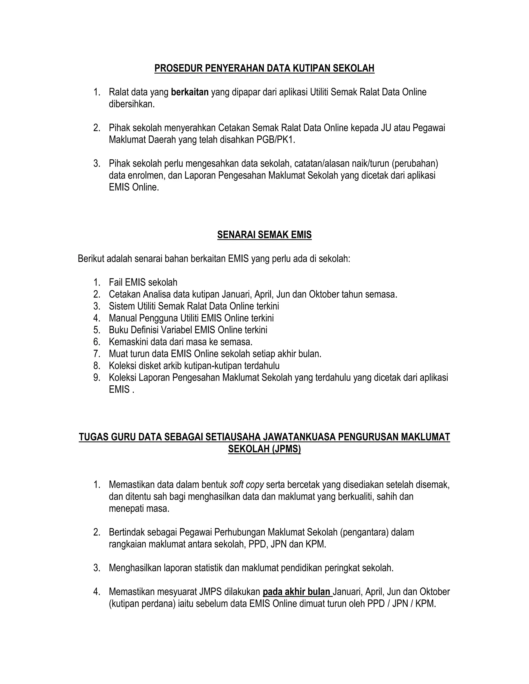 PROSEDUR PENYERAHAN DATA KUTIPAN SEKOLAH
1. Ralat data yang berkaitan yang dipapar dari aplikasi Utiliti Semak Ralat Data Online
dibersihkan.
2. Pihak sekolah menyerahkan Cetakan Semak Ralat Data Online kepada JU atau Pegawai
Maklumat Daerah yang telah disahkan PGB/PK1.
3. Pihak sekolah perlu mengesahkan data sekolah, catatan/alasan naik/turun (perubahan)
data enrolmen, dan Laporan Pengesahan Maklumat Sekolah yang dicetak dari aplikasi
EMIS Online.
SENARAI SEMAK EMIS
Berikut adalah senarai bahan berkaitan EMIS yang perlu ada di sekolah:
1. Fail EMIS sekolah
2. Cetakan Analisa data kutipan Januari, April, Jun dan Oktober tahun semasa.
3. Sistem Utiliti Semak Ralat Data Online terkini
4. Manual Pengguna Utiliti EMIS Online terkini
5. Buku Definisi Variabel EMIS Online terkini
6. Kemaskini data dari masa ke semasa.
7. Muat turun data EMIS Online sekolah setiap akhir bulan.
8. Koleksi disket arkib kutipan-kutipan terdahulu
9. Koleksi Laporan Pengesahan Maklumat Sekolah yang terdahulu yang dicetak dari aplikasi
EMIS .
TUGAS GURU DATA SEBAGAI SETIAUSAHA JAWATANKUASA PENGURUSAN MAKLUMAT
SEKOLAH (JPMS)
1. Memastikan data dalam bentuk soft copy serta bercetak yang disediakan setelah disemak,
dan ditentu sah bagi menghasilkan data dan maklumat yang berkualiti, sahih dan
menepati masa.
2. Bertindak sebagai Pegawai Perhubungan Maklumat Sekolah (pengantara) dalam
rangkaian maklumat antara sekolah, PPD, JPN dan KPM.
3. Menghasilkan laporan statistik dan maklumat pendidikan peringkat sekolah.
4. Memastikan mesyuarat JMPS dilakukan pada akhir bulan Januari, April, Jun dan Oktober
(kutipan perdana) iaitu sebelum data EMIS Online dimuat turun oleh PPD / JPN / KPM.
 