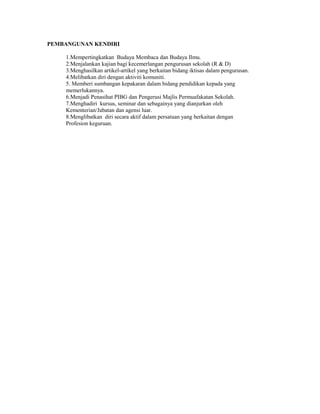 PEMBANGUNAN KENDIRI

    1.Mempertingkatkan Budaya Membaca dan Budaya Ilmu.
    2.Menjalankan kajian bagi kecemerlangan pengurusan sekolah (R & D)
    3.Menghasilkan artikel-artikel yang berkaitan bidang iktisas dalam pengurusan.
    4.Melibatkan diri dengan aktiviti komuniti.
    5. Memberi sumbangan kepakaran dalam bidang pendidikan kepada yang
    memerlukannya.
    6.Menjadi Penasihat PIBG dan Pengerusi Majlis Permuafakatan Sekolah.
    7.Menghadiri kursus, seminar dan sebagainya yang dianjurkan oleh
    Kementerian/Jabatan dan agensi luar.
    8.Menglibatkan diri secara aktif dalam persatuan yang berkaitan dengan
    Profesion keguruan.
 