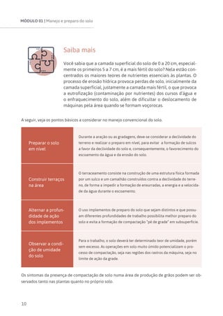 MÓDULO 01 | Manejo e preparo do solo
10
Saiba mais
Você sabia que a camada superficial do solo de 0 a 20 cm, especial-
mente os primeiros 5 a 7 cm, é a mais fértil do solo? Nela estão con-
centrados os maiores teores de nutrientes essenciais às plantas. O
processo de erosão hídrica provoca perdas de solo, inicialmente da
camada superficial, justamente a camada mais fértil, o que provoca
a eutrofização (contaminação por nutrientes) dos cursos d’água e
o enfraquecimento do solo, além de dificultar o deslocamento de
máquinas pela área quando se formam voçorocas.
A seguir, veja os pontos básicos a considerar no manejo convencional do solo.
Preparar o solo
em nível
Durante a aração ou as gradagens, deve-se considerar a declividade do
terreno e realizar o preparo em nível, para evitar a formação de sulcos
a favor da declividade do solo e, consequentemente, o favorecimento do
escoamento da água e da erosão do solo.
Construir terraços
na área
O terraceamento consiste na construção de uma estrutura física formada
por um sulco e um camalhão construídos contra a declividade do terre-
no, de forma a impedir a formação de enxurradas, a energia e a velocida-
de da água durante o escoamento.
Alternar a profun-
didade de ação
dos implementos
O uso implementos de preparo do solo que sejam distintos e que possu-
am diferentes profundidades de trabalho possibilita melhor preparo do
solo e evita a formação de compactação “pé de grade” em subsuperfície.
Observar a condi-
ção de umidade
do solo
Para o trabalho, o solo deverá ter determinado teor de umidade, porém
sem excesso. As operações em solo muito úmido potencializam o pro-
cesso de compactação, seja nas regiões dos rastros da máquina, seja no
limite de ação da grade.
Os sintomas da presença de compactação de solo numa área de produção de grãos podem ser ob-
servados tanto nas plantas quanto no próprio solo.
 