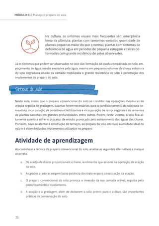 MÓDULO 01 | Manejo e preparo do solo
11
Na cultura, os sintomas visuais mais frequentes são: emergência
lenta da plântula; plantas com tamanhos variados; quantidade de
plantas pequenas maior do que o normal; plantas com sintomas de
deficiência de água em períodos de pequena estiagem e raízes de-
formadas com grande incidência de pelos absorventes.
Já os sintomas que podem ser observados no solo são: formação de crosta compactada no solo; em-
poçamento de água; erosão excessiva pela água, mesmo em pequenos volumes de chuva; estrutura
do solo degradada abaixo da camada mobilizada e grande resistência do solo à penetração dos
implementos de preparo do solo.
Síntese da aula!
Nesta aula, vimos que o preparo convencional do solo se constitui nas operações mecânicas de
aração seguida de gradagens, quantas forem necessárias, para o condicionamento do solo para se-
meadura, incorporação de corretivos e fertilizantes e incorporação de restos vegetais e de sementes
de plantas daninhas em grandes profundidades, entre outros. Porém, neste sistema, o solo fica al-
tamente sujeito a sofrer o processo de erosão provocado pelo escorrimento das águas das chuvas.
Portanto, deve-se atentar à construção de terraços, ao preparo do solo em nível, à umidade ideal do
solo e à alternância dos implementos utilizados no preparo.
Atividade de aprendizagem
Ao considerar a técnica de preparo convencional do solo, analise as seguintes alternativas e marque
a correta.
a.	 Os arados de discos proporcionam o maior rendimento operacional na operação de aração
do solo.
b.	 As grades aradoras exigem baixa potência dos tratores para a realização da aração.
c.	 O preparo convencional do solo provoca a inversão da sua camada arável, seguida pelo
destorroamento e nivelamento.
d.	 A aração e a gradagem, além de deixarem o solo pronto para o cultivo, são importantes
práticas de conservação do solo.
 