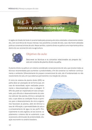 MÓDULO 01 | Manejo e preparo do solo
12
A região do Estado de Goiás é caracterizada pela presença de solos ondulados a levemente ondula-
dos, com ocorrência de chuvas intensas. Isso possibilita a erosão de solo, caso não forem adotadas
práticas conservacionistas de solo. Nesse sentido, o plantio direto na palha é uma importante prática
dentro do uso racional do solo na agricultura.
Objetivo da aula:
Descrever as técnicas e os conceitos relacionados ao preparo do
solo em sistema de plantio direto na palha.
O plantio direto na palha é um sistema considerado conservacionista de solo, que envolve todas as
técnicas recomendadas para aumentar a produtividade, a fim de conservar ou melhorar continua-
mente o ambiente. Diferentemente do preparo convencional do solo, ele é fundamentado no não
revolvimento do solo, em sua cobertura permanente e na rotação de culturas.
O início do sistema de plantio direto (SPD) na
palha deve ser planejado de tal forma que, em
caso de necessidade, sejam realizadas previa-
mente a descompactação e/ou a calagem. O
SPD não pode ser implantado em solo compac-
tado, pois dificulta o desenvolvimento do siste-
ma radicular das plantas, diminui a aeração do
solo, o que altera as condições físicas e quími-
cas para o desenvolvimento de micro-organis-
mos favoráveis às plantas, além de diminuir a
taxa de infiltração, a permeabilidade do solo e
o armazenamento de água no seu perfil. Prin-
cipalmente no solo argiloso, se isso ocorrer, ra-
pidamente o sistema não se sustentará, o que
ocasionará a diminuição de produtividade, situ-
ação recorrente no cenário brasileiro.
AULA 2
Sistema de plantio direto na palha
 