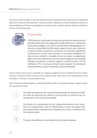 MÓDULO 01 | Manejo e preparo do solo
13
Para iniciar o SPD na palha, o solo não deve apresentar limitações físicas e químicas, principalmente
quanto à correção do solo. Quando o sistema já estiver implantado e sendo conduzido conforme as
recomendações, se houver necessidade de correção do solo, o calcário deve ser aplicado superficial-
mente e sem incorporação.
Tome nota
O SPD deve ser implantado em áreas que apresentam palha, pois elas
reduzem perdas de solo e água pela erosão; diminuem o impacto da
chuva, para proteger o solo contra compactação e desagregação; au-
mentam a capacidade de infiltração da água no solo, para minimizar
os escorrimentos superficiais e amenizar as enchentes; estabilizam
a temperatura do solo, para favorecer os processos biológicos e a
vida no solo; mantêm a umidade do solo ao reduzir a evaporação;
agem como recicladoras de nutrientes, para assegurar alta atividade
biológica; aumentam a matéria orgânica no perfil do solo, a fim de
melhorar a CTC e a estrutura física do solo e ajudam no controle de
plantas daninhas, seja por supressão, seja por alelopatia.
Como o próprio nome já diz, a palhada ou a cobertura vegetal morta na superfície do solo é essen-
cial para o sucesso do SPD. Os restos culturais devem cobrir, pelo menos, 75% da superfície do solo
ou manter, no mínimo, 6 t/ha de matéria seca.
Para o sucesso na implantação e condução do SPD na palha, é necessário atender a alguns requisi-
tos. Veja quais são eles:
Correção da acidez do solo, naturalmente presente em solos do Cerrado,
por meio da aplicação de calcário e incorporação no perfil do solo na
camada de 0 a 20 cm de profundidade.
Eliminação da compactação do solo, independentemente de ser super-
ficial ou subsuperficial, caso for identificada por meio da análise feita
pelo penetrômetro (equipamento utilizado para testar a resistência do
solo à penetração).
Presença de palhada em quantidade e distribuição adequada.
 