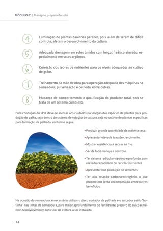 MÓDULO 01 | Manejo e preparo do solo
14
Eliminação de plantas daninhas perenes, pois, além de serem de difícil
controle, afetam o desenvolvimento da cultura.
Adequada drenagem em solos úmidos com lençol freático elevado, es-
pecialmente em solos argilosos.
Correção dos teores de nutrientes para os níveis adequados ao cultivo
de grãos.
Treinamento da mão de obra para operação adequada das máquinas na
semeadura, pulverização e colheita, entre outras.
Mudança de comportamento e qualificação do produtor rural, pois se
trata de um sistema complexo.
Para condução do SPD, deve-se atentar aos cuidados na seleção das espécies de plantas para pro-
dução de palha, seja dentro do sistema de rotação de cultura, seja no cultivo de plantas específicas
para formação da palhada, conforme segue.
•	Produzir grande quantidade de matéria seca.
•	Apresentar elevada taxa de crescimento.
•	Mostrar resistência à seca e ao frio.
•	Ser de fácil manejo e controle.
•	Ter sistema radicular vigoroso e profundo, com
elevada capacidade de reciclar nutrientes.
•	Apresentar boa produção de sementes.
•	Ter alta relação carbono/nitrogênio, o que
proporciona lenta decomposição, entre outros
benefícios.
Na ocasião da semeadura, é necessário utilizar o disco cortador da palhada e o sulcador estilo “bo-
tinha” nas linhas de semeadura, para maior aprofundamento do fertilizante, preparo do sulco e me-
lhor desenvolvimento radicular da cultura a ser instalada.
 