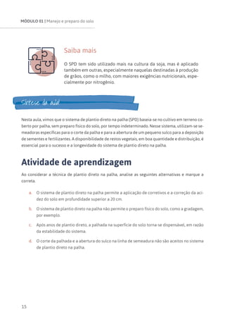 MÓDULO 01 | Manejo e preparo do solo
15
Saiba mais
O SPD tem sido utilizado mais na cultura da soja, mas é aplicado
também em outras, especialmente naquelas destinadas à produção
de grãos, como o milho, com maiores exigências nutricionais, espe-
cialmente por nitrogênio.
Síntese da aula!
Nesta aula, vimos que o sistema de plantio direto na palha (SPD) baseia-se no cultivo em terreno co-
berto por palha, sem preparo físico do solo, por tempo indeterminado. Nesse sistema, utilizam-se se-
meadoras específicas para o corte da palha e para a abertura de um pequeno sulco para a deposição
de sementes e fertilizantes. A disponibilidade de restos vegetais, em boa quantidade e distribuição, é
essencial para o sucesso e a longevidade do sistema de plantio direto na palha.
Atividade de aprendizagem
Ao considerar a técnica de plantio direto na palha, analise as seguintes alternativas e marque a
correta.
a.	 O sistema de plantio direto na palha permite a aplicação de corretivos e a correção da aci-
dez do solo em profundidade superior a 20 cm.
b.	 O sistema de plantio direto na palha não permite o preparo físico do solo, como a gradagem,
por exemplo.
c.	 Após anos de plantio direto, a palhada na superfície do solo torna-se dispensável, em razão
da estabilidade do sistema.
d.	 O corte da palhada e a abertura do sulco na linha de semeadura não são aceitos no sistema
de plantio direto na palha.
 