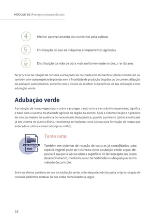 MÓDULO 01 | Manejo e preparo do solo
18
Melhor aproveitamento dos nutrientes pela cultura.
Otimização do uso de máquinas e implementos agrícolas.
Distribuição da mão de obra mais uniformemente no decorrer do ano.
No processo de rotação de culturas, a área pode ser cultivada com diferentes culturas comerciais, ou
também com outra espécie de plantas sem a finalidade de produção de grãos ou de comercialização
de qualquer outro produto, somente com o intuito de se obter os benefícios de sua utilização como
adubação verde.
Adubação verde
A produção de massa vegetal para cobrir e proteger o solo contra a erosão é indispensável, significa
a base para o sucesso da atividade agrícola na região do arenito. Após a sistematização e o preparo
do solo, ou mesmo na ausência de necessidade dessa prática, quando o primeiro cultivo é realizado
já em sistema de plantio direto, recomenda-se implantar uma cultura para formação de massa que
anteceda a cultura comercial (soja ou milho).
Tome nota
Também em sistemas de rotação de culturas já consolidados, uma
espécie vegetal pode ser cultivada como adubação verde, a qual de-
positará sua parte aérea sobre a superfície do terreno após seu pleno
desenvolvimento, mediante o uso de herbicidas ou de qualquer outro
método de controle.
Entre os efeitos positivos do uso da adubação verde, além daqueles obtidos pela própria rotação de
culturas, podemos destacar os que estão mencionados a seguir.
 