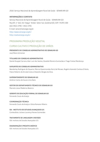 2018. Serviço Nacional de Aprendizagem Rural de Goiás - SENAR/AR-GO
INFORMAÇÕES E CONTATO
Serviço Nacional de Aprendizagem Rural de Goiás - SENAR/AR-GO
Rua 87, nº 662, Ed. Faeg,1º Andar: Setor Sul, Goiânia/GO, CEP: 74.093-300
(62) 3412-2700 / 3412-2701
E-mail: senar@senargo.org.br
http://www.senargo.org.br/
http://ead.senargo.org.br/
PROGRAMA PRODUÇÃO VEGETAL
CURSO CULTIVO E PRODUÇÃO DE GRÃOS
PRESIDENTE DO CONSELHO ADMINISTRATIVO DO SENAR/AR-GO
José Mário Schreiner
TITULARES DO CONSELHO ADMINISTRATIVO
Daniel Kluppel Carrara, Alair Luiz dos Santos, Osvaldo Moreira Guimarães e Tiago Freitas Mendonça.
SUPLENTES DO CONSELHO ADMINISTRATIVO
Wanderley Rodrigues de Siqueira, Marcos Epaminondas Roriz de Moraes, Rogério Azeredo Cardoso D’Avila,
Flávio Roberto de Arruda Costa e Eleandro Borges da Silva.
SUPERINTENDENTE DO SENAR/AR-GO
Antônio Carlos de Souza Lima Neto
GESTOR DO DEPARTAMENTO TÉCNICO DO SENAR/AR-GO
Marcelo Lessa Medeiros Bezerra
GERENTE DE EDUCAÇÃO FORMAL DO SENAR/AR-GO
Fernando Couto de Araújo
COORDENAÇÃO TÉCNICA
Fernando Couto de Araújo e Sílvia Romano Ribeiro
IEA - INSTITUTO DE ESTUDOS AVANÇADOS S/S
Conteudista: Juliana Lourenço Nunes Guimarães
TRATAMENTO DE LINGUAGEM E REVISÃO
IEA: Instituto de Estudos Avançados S/S
DIAGRAMAÇÃO E PROJETO GRÁFICO
IEA: Instituto de Estudos Avançados S/S
 