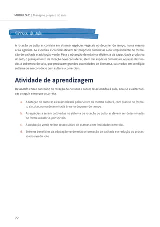 MÓDULO 01 | Manejo e preparo do solo
22
Síntese da aula
A rotação de culturas consiste em alternar espécies vegetais no decorrer do tempo, numa mesma
área agrícola. As espécies escolhidas devem ter propósito comercial e/ou simplesmente de forma-
ção de palhada e adubação verde. Para a obtenção de máxima eficiência da capacidade produtiva
do solo, o planejamento de rotação deve considerar, além das espécies comerciais, aquelas destina-
das à cobertura do solo, que produzam grandes quantidades de biomassa, cultivadas em condição
solteira ou em consórcio com culturas comerciais.
Atividade de aprendizagem
De acordo com o conteúdo de rotação de culturas e outros relacionados à aula, analise as alternati-
vas a seguir e marque a correta.
a.	 A rotação de culturas é caracterizada pelo cultivo da mesma cultura, com plantio no forma-
to circular, numa determinada área no decorrer do tempo.
b.	 As espécies a serem cultivadas no sistema de rotação de culturas devem ser determinadas
de forma aleatória, por sorteio.
c.	 A adubação verde refere-se ao cultivo de plantas com finalidade comercial.
d.	 Entre os benefícios da adubação verde estão a formação de palhada e a redução do proces-
so erosivo do solo.
 