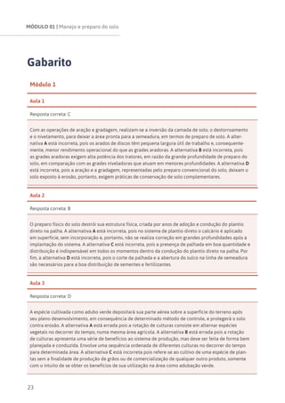 MÓDULO 01 | Manejo e preparo do solo
23
Gabarito
Módulo 1
Aula 1
Resposta correta: C
Com as operações de aração e gradagem, realizam-se a inversão da camada de solo, o destorroamento
e o nivelamento, para deixar a área pronta para a semeadura, em termos de preparo de solo. A alter-
nativa A está incorreta, pois os arados de discos têm pequena largura útil de trabalho e, consequente-
mente, menor rendimento operacional do que as grades aradoras. A alternativa B está incorreta, pois
as grades aradoras exigem alta potência dos tratores, em razão da grande profundidade de preparo do
solo, em comparação com as grades niveladoras que atuam em menores profundidades. A alternativa D
está incorreta, pois a aração e a gradagem, representadas pelo preparo convencional do solo, deixam o
solo exposto à erosão, portanto, exigem práticas de conservação de solo complementares.
Aula 2
Resposta correta: B
O preparo físico do solo destrói sua estrutura física, criada por anos de adoção e condução do plantio
direto na palha. A alternativa A está incorreta, pois no sistema de plantio direto o calcário é aplicado
em superfície, sem incorporação e, portanto, não se realiza correção em grandes profundidades após a
implantação do sistema. A alternativa C está incorreta, pois a presença de palhada em boa quantidade e
distribuição é indispensável em todos os momentos dentro da condução do plantio direto na palha. Por
fim, a alternativa D está incorreta, pois o corte da palhada e a abertura do sulco na linha de semeadura
são necessários para a boa distribuição de sementes e fertilizantes.
Aula 3
Resposta correta: D
A espécie cultivada como adubo verde depositará sua parte aérea sobre a superfície do terreno após
seu pleno desenvolvimento, em consequência de determinado método de controle, e protegerá o solo
contra erosão. A alternativa A está errada pois a rotação de culturas consiste em alternar espécies
vegetais no decorrer do tempo, numa mesma área agrícola. A alternativa B está errada pois a rotação
de culturas apresenta uma série de benefícios ao sistema de produção, mas deve ser feita de forma bem
planejada e conduzida. Envolve uma sequência ordenada de diferentes culturas no decorrer do tempo
para determinada área. A alternativa C está incorreta pois refere-se ao cultivo de uma espécie de plan-
tas sem a finalidade de produção de grãos ou de comercialização de qualquer outro produto, somente
com o intuito de se obter os benefícios de sua utilização na área como adubação verde.
 