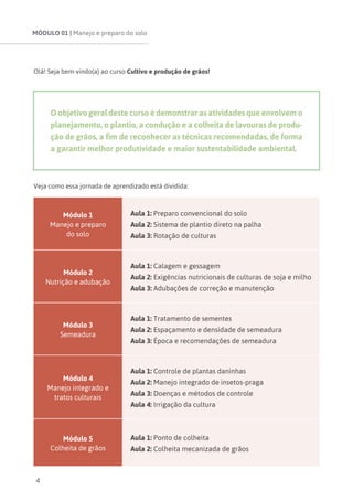 MÓDULO 01 | Manejo e preparo do solo
4
Olá! Seja bem-vindo(a) ao curso Cultivo e produção de grãos!
O objetivo geral deste curso é demonstrar as atividades que envolvem o
planejamento, o plantio, a condução e a colheita de lavouras de produ-
ção de grãos, a fim de reconhecer as técnicas recomendadas, de forma
a garantir melhor produtividade e maior sustentabilidade ambiental.
Veja como essa jornada de aprendizado está dividida:
Módulo 1
Manejo e preparo
do solo
Aula 1: Preparo convencional do solo
Aula 2: Sistema de plantio direto na palha
Aula 3: Rotação de culturas
Módulo 2
Nutrição e adubação
Aula 1: Calagem e gessagem
Aula 2: Exigências nutricionais de culturas de soja e milho
Aula 3: Adubações de correção e manutenção
Módulo 3
Semeadura
Aula 1: Tratamento de sementes
Aula 2: Espaçamento e densidade de semeadura
Aula 3: Época e recomendações de semeadura
Módulo 4
Manejo integrado e
tratos culturais
Aula 1: Controle de plantas daninhas
Aula 2: Manejo integrado de insetos-praga
Aula 3: Doenças e métodos de controle
Aula 4: Irrigação da cultura
Módulo 5
Colheita de grãos
Aula 1: Ponto de colheita
Aula 2: Colheita mecanizada de grãos
 