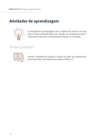 MÓDULO 01 | Manejo e preparo do solo
5
Atividades de aprendizagem
A atividade de aprendizagem tem o objetivo de verificar se você
teve um bom aproveitamento em relação ao conteúdo da aula. É
importante responder à atividade para avançar no conteúdo.
Vamos começar?
Acesse o ambiente de estudos e assista ao vídeo que preparamos
para você. Nele, você saberá mais sobre o Módulo 1.
 