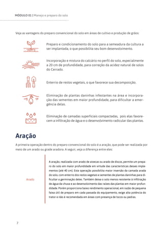 MÓDULO 01 | Manejo e preparo do solo
7
Veja as vantagens do preparo convencional do solo em áreas de cultivo e produção de grãos:
Preparo e condicionamento do solo para a semeadura da cultura a
ser implantada, o que possibilita seu bom desenvolvimento.
Incorporação e mistura do calcário no perfil do solo, especialmente
a 20 cm de profundidade, para correção da acidez natural de solos
do Cerrado.
Enterrio de restos vegetais, o que favorece sua decomposição.
Eliminação de plantas daninhas infestantes na área e incorpora-
ção das sementes em maior profundidade, para dificultar a emer-
gência delas.
Eliminação de camadas superficiais compactadas, pois elas favore-
cem a infiltração de água e o desenvolvimento radicular das plantas.
Aração
A primeira operação dentro do preparo convencional do solo é a aração, que pode ser realizada por
meio de um arado ou grade aradora. A seguir, veja a diferença entre eles:
Arado
A aração, realizada com arado de aivecas ou arado de discos, permite um prepa-
ro do solo em maior profundidade em virtude das características desses imple-
mentos (até 40 cm). Esta operação possibilita maior inversão da camada arada
do solo, com enterrio dos restos vegetais e sementes de plantas daninhas para di-
ficultar a germinação deles. Também deixa o solo menos resistente à infiltração
de água da chuva e ao desenvolvimento das raízes das plantas em maior profun-
didade. Porém proporciona baixo rendimento operacional, em razão de pequena
faixa útil de preparo em cada passada do equipamento, exige alta potência do
trator e não é recomendada em áreas com presença de tocos ou pedras.
 