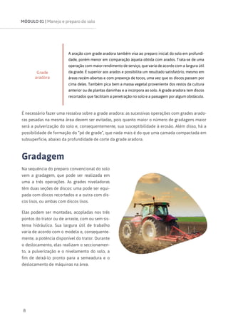 MÓDULO 01 | Manejo e preparo do solo
8
Grade
aradora
A aração com grade aradora também visa ao preparo inicial do solo em profundi-
dade, porém menor em comparação àquela obtida com arados. Trata-se de uma
operação com maior rendimento de serviço, que varia de acordo com a largura útil
da grade. É superior aos arados e possibilita um resultado satisfatório, mesmo em
áreas recém-abertas e com presença de tocos, uma vez que os discos passam por
cima deles. Também pica bem a massa vegetal proveniente dos restos da cultura
anterior ou de plantas daninhas e a incorpora ao solo. A grade aradora tem discos
recortados que facilitam a penetração no solo e a passagem por algum obstáculo.
É necessário fazer uma ressalva sobre a grade aradora: as sucessivas operações com grades arado-
ras pesadas na mesma área devem ser evitadas, pois quanto maior o número de gradagens maior
será a pulverização do solo e, consequentemente, sua susceptibilidade à erosão. Além disso, há a
possibilidade de formação do “pé de grade”, que nada mais é do que uma camada compactada em
subsuperfície, abaixo da profundidade de corte da grade aradora.
Gradagem
Na sequência do preparo convencional do solo
vem a gradagem, que pode ser realizada em
uma a três operações. As grades niveladoras
têm duas seções de discos: uma pode ser equi-
pada com discos recortados e a outra com dis-
cos lisos, ou ambas com discos lisos.
Elas podem ser montadas, acopladas nos três
pontos do trator ou de arraste, com ou sem sis-
tema hidráulico. Sua largura útil de trabalho
varia de acordo com o modelo e, consequente-
mente, a potência disponível do trator. Durante
o deslocamento, elas realizam o seccionamen-
to, a pulverização e o nivelamento do solo, a
fim de deixá-lo pronto para a semeadura e o
deslocamento de máquinas na área.
 