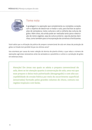 MÓDULO 01 | Manejo e preparo do solo
9
Tome nota
A gradagem é a operação que complementa ou completa a aração,
com o objetivo de destorroar e nivelar o solo, para facilitar as opera-
ções de semeadura, tratos culturais e até a colheita das culturas de
grãos. Além disso, ela ainda pode ser realizada tanto para a destrui-
ção de restos vegetais, seja da cultura anterior, seja de plantas dani-
nhas, como também para a incorporação de corretivos e fertilizantes.
Você sabia que a utilização da prática de preparo convencional de solo em áreas de produção de
grãos no Estado tem perdido forças nos últimos anos?
Isso acontece por causa da maior adoção da técnica de plantio direto, o que reduz o número de
operações agrícolas necessárias antes da semeadura e possibilita o cultivo e a produção de grãos
em extensas áreas.
Atenção! Em áreas nas quais se adota o preparo convencional do
solo, deve-se ter atenção quanto à conservação do solo, uma vez que
esse preparo o deixa mais pulverizado (desagregado) e com alta sus-
ceptibilidade de erosão hídrica por meio do escorrimento superficial
(enxurradas) formado pelos grandes volumes de chuva, comuns nas
regiões tropicais e em Goiás.
 