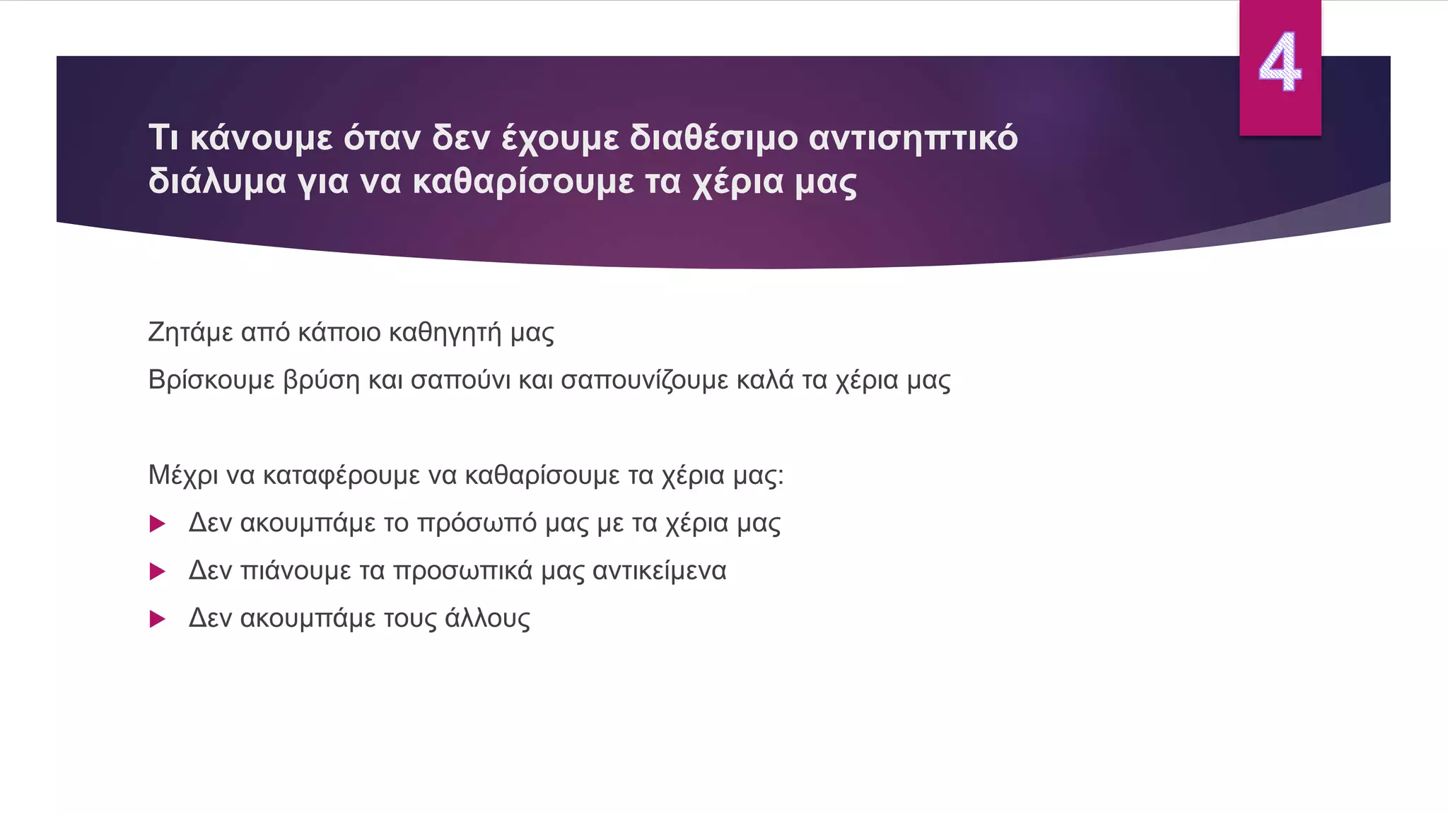 Τι κάνουμε όταν δεν έχουμε διαθέσιμο αντισηπτικό
διάλυμα για να καθαρίσουμε τα χέρια μας
Ζητάμε από κάποιο καθηγητή μας
Βρίσκουμε βρύση και σαπούνι και σαπουνίζουμε καλά τα χέρια μας
Μέχρι να καταφέρουμε να καθαρίσουμε τα χέρια μας:
 Δεν ακουμπάμε το πρόσωπό μας με τα χέρια μας
 Δεν πιάνουμε τα προσωπικά μας αντικείμενα
 Δεν ακουμπάμε τους άλλους
 
