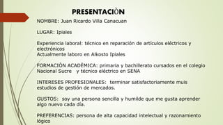 PRESENTACIÒN
NOMBRE: Juan Ricardo Villa Canacuan
LUGAR: Ipiales
Experiencia laboral: técnico en reparación de artículos eléctricos y
electrónicos
Actualmente laboro en Alkosto Ipiales
FORMACIÒN ACADÈMICA: primaria y bachillerato cursados en el colegio
Nacional Sucre y técnico eléctrico en SENA
INTERESES PROFESIONALES: terminar satisfactoriamente muis
estudios de gestión de mercados.
GUSTOS: soy una persona sencilla y humilde que me gusta aprender
algo nuevo cada día.
PREFERENCIAS: persona de alta capacidad intelectual y razonamiento
lógico
 
