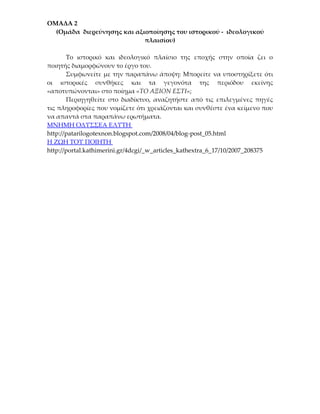 ΟΜΑΔΑ 2
  (Ομάδα διερεύνησης και αξιοποίησης του ιστορικού - ιδεολογικού
                            πλαισίου)

       Το ιστορικό και ιδεολογικό πλαίσιο της εποχής στην οποία ζει ο
ποιητής διαμορφώνουν το έργο του.
       Συμφωνείτε με την παραπάνω άποψη: Μπορείτε να υποστηρίξετε ότι
οι ιστορικές συνθήκες και τα γεγονότα της περιόδου εκείνης
«αποτυπώνονται» στο ποίημα «ΤΟ ΑΞΙΟΝ ΕΣΤΙ»;
       Περιηγηθείτε στο διαδίκτυο, αναζητήστε από τις επιλεγμένες πηγές
τις πληροφορίες που νομίζετε ότι χρειάζονται και συνθέστε ένα κείμενο που
να απαντά στα παραπάνω ερωτήματα.
ΜΝΗΜΗ ΟΔΥΣΣΕΑ ΕΛΥΤΗ
http://patarilogotexnon.blogspot.com/2008/04/blog-post_05.html
Η ΖΩΗ ΤΟΥ ΠΟΙΗΤΗ
http://portal.kathimerini.gr/4dcgi/_w_articles_kathextra_6_17/10/2007_208375
 