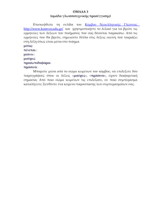 ΟΜΑΔΑ 3
                 (ομάδα γλωσσοτεχνικής προσέγγισης)

       Επισκεφθείτε τη σελίδα του Κόμβου Νεοελληνικής Γλώσσας
http://www.komvos.edu.gr/ και χρησιμοποιήστε το λεξικό για να βρείτε τις
ερμηνείες των λέξεων του ποιήματος που σας δίνονται παρακάτω. Από τις
ερμηνείες που θα βρείτε, σημειώστε δίπλα στις λέξεις εκείνη που ταιριάζει
στη λέξη όπως είναι μέσα στο ποίημα.
μίτος:
πένεται :
μιάνει :
μαύρες:
προσωπιδοφόροι:
πράσινο:
       Μπορείτε μέσα από το σώμα κειμένων του κόμβου, να επιλέξετε δύο
παραγράφους όπου οι λέξεις «μαύρες», «πράσινο», έχουν διαφορετική
σημασία; Από ποιο σώμα κειμένων τις επιλέξατε, σε ποιο συμπέρασμα
καταλήγετε; Συνθέστε ένα κείμενο παρουσίασης των συμπερασμάτων σας.
 