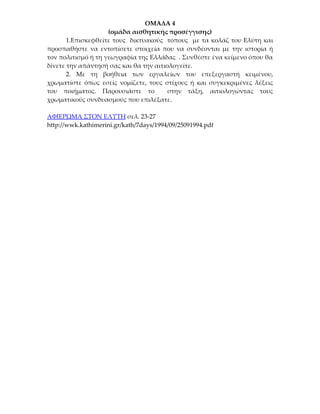 ΟΜΑΔΑ 4
                    (ομάδα αισθητικής προσέγγισης)
       1.Επισκεφθείτε τους δικτυακούς τόπους με τα κολάζ του Ελύτη και
προσπαθήστε να εντοπίσετε στοιχεία που να συνδέονται με την ιστορία ή
τον πολιτισμό ή τη γεωγραφία της Ελλάδας . Συνθέστε ένα κείμενο όπου θα
δίνετε την απάντησή σας και θα την αιτιολογείτε.
       2. Με τη βοήθεια των εργαλείων του επεξεργαστή κειμένου,
χρωματίστε όπως εσείς νομίζετε, τους στίχους ή και συγκεκριμένες λέξεις
του ποιήματος. Παρουσιάστε το           στην τάξη, αιτιολογώντας τους
χρωματικούς συνδυασμούς που επιλέξατε.

ΑΦΙΕΡΩΜΑ ΣΤΟΝ ΕΛΥΤΗ σελ. 23-27
http://wwk.kathimerini.gr/kath/7days/1994/09/25091994.pdf
 