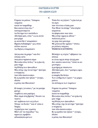 ΟΔΥΣΣΕΑ ΕΛΥΤΗ
                         ΤΟ ΑΞΙΟΝ ΕΣΤΙ

                                  η΄
Γύρισα τα μάτια. * δάκρυα              Τόσο δεν αγγίζουν * η φωτιά με
γιομάτα                                το άχτι
κατά το παραθύρι                       που πένεται ο λαός μου
Και κοιτώντας έξω *                    Του Θεού το στάρι * στα ψηλά
καταχιονισμένα                         καμιόνια
τα δέντρα των κοιλάδων                 το φόρτωσαν και πάει
Αδελφοί μου, είπα * ως κι αυτά         Μες στην έρμη κι άδεια *
μια μέρα                               πολιτεία μένει
κι αυτά θα τ' ατιμάσουν                το χέρι που μονάχα
Προσωπιδοφόροι * μες στον              Με μπογιά θα γράψει * στους
άλλον αιώνα                            μεγάλους τοίχους
τις θηλιές ετοιμάζουν                  ΨΩΜΙ ΚΙ ΕΛΕΥΘΕΡΙΑ

Δάγκωσα τη μέρα * και δεν              Φύσηξεν η νύχτα * σβήσανε τα
έσταξε ούτε                            σπίτια
σταγόνα πράσινο αίμα                   κι είναι αργά στην ψυχή μου
Φώναξα στις πύλες * κι η φωνή          Δεν ακούει κανένας * όπου κι αν
μου πήρε                               χτυπήσω
τη θλίψη των φονιάδων                  η μνήμη με σκοτώνει
Μες στης γης το κέντρο * φάνηκε        Αδελφοί μου, λέει * μαύρες ώρες
ο πυρήνας                              φτάνουν
που όλο σκοτεινιάζει                   ο καιρός θα δείξει
Κι η αχτίδα του ήλιου * γίνηκε,        Των ανθρώπων έχουν * οι χαρές
ιδέστε                                 μιάνει
ο μίτος του Θανάτου!                   τα σπλάχνα των τεράτων

Ω πικρές γυναίκες * με το μαύρο        Γύρισα τα μάτια * δάκρυα
ρούχο                                  γιομάτα
παρθένες και μητέρες                   κατά το παραθύρι
Που σιμά στη βρύση * δίνατε να         Φώναξα στις πύλες * κι η φωνή
πιούνε                                 μου πήρε
στ' αηδόνια των αγγέλων                τη θλίψη των φονιάδων
Έλαχε να δώσει * και σ' εσάς ο         Μες στης γης το κέντρο * φάνηκε
Χάρος                                  ο πυρήνας
τη φούχτα του γεμάτη                   που όλο σκοτεινιάζει
Μέσ' απ' τα πηγάδια * τις              Κι η αχτίδα του ήλιου * γίνηκε,
κραυγές τραβάτε                        ιδέστε
αδικοσκοτωμένων                        ο μίτος του Θανάτου!
 